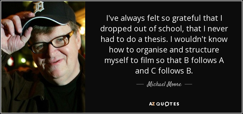 I've always felt so grateful that I dropped out of school, that I never had to do a thesis. I wouldn't know how to organise and structure myself to film so that B follows A and C follows B. - Michael Moore