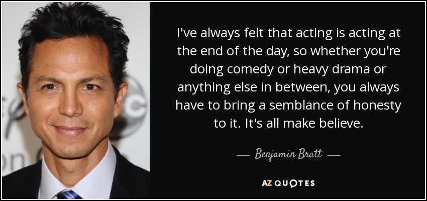 I've always felt that acting is acting at the end of the day, so whether you're doing comedy or heavy drama or anything else in between, you always have to bring a semblance of honesty to it. It's all make believe. - Benjamin Bratt