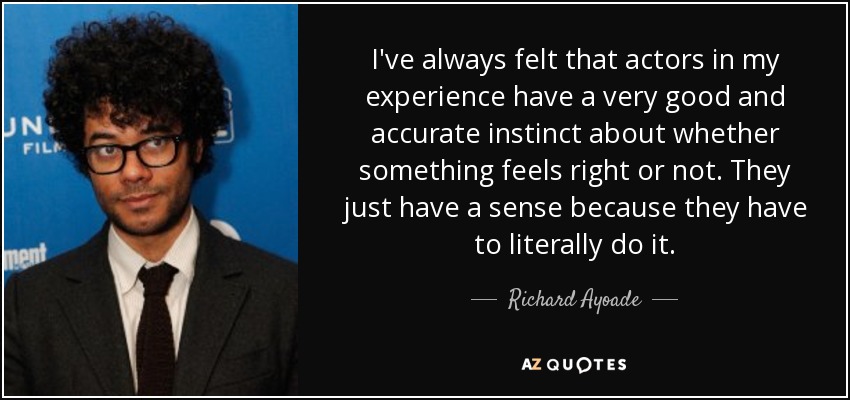 I've always felt that actors in my experience have a very good and accurate instinct about whether something feels right or not. They just have a sense because they have to literally do it. - Richard Ayoade