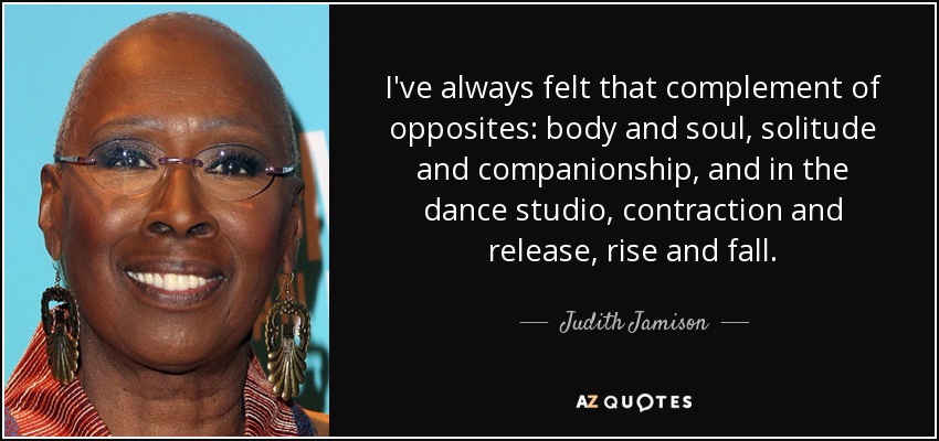 I've always felt that complement of opposites: body and soul, solitude and companionship, and in the dance studio, contraction and release, rise and fall. - Judith Jamison