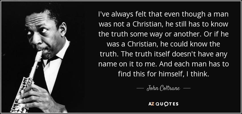 I've always felt that even though a man was not a Christian, he still has to know the truth some way or another. Or if he was a Christian, he could know the truth. The truth itself doesn't have any name on it to me. And each man has to find this for himself, I think. - John Coltrane