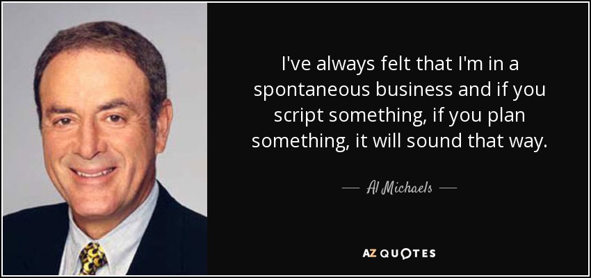 I've always felt that I'm in a spontaneous business and if you script something, if you plan something, it will sound that way. - Al Michaels