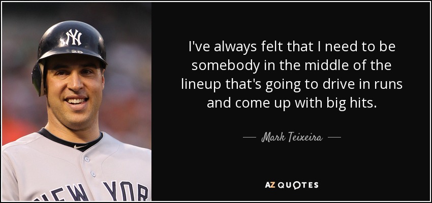 I've always felt that I need to be somebody in the middle of the lineup that's going to drive in runs and come up with big hits. - Mark Teixeira