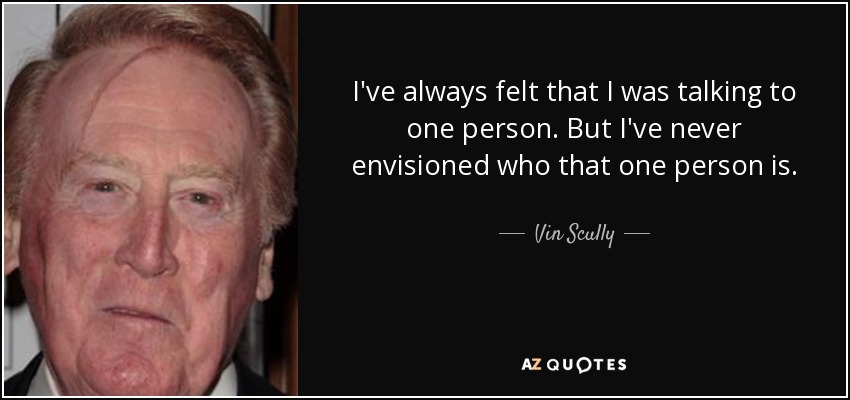 I've always felt that I was talking to one person. But I've never envisioned who that one person is. - Vin Scully