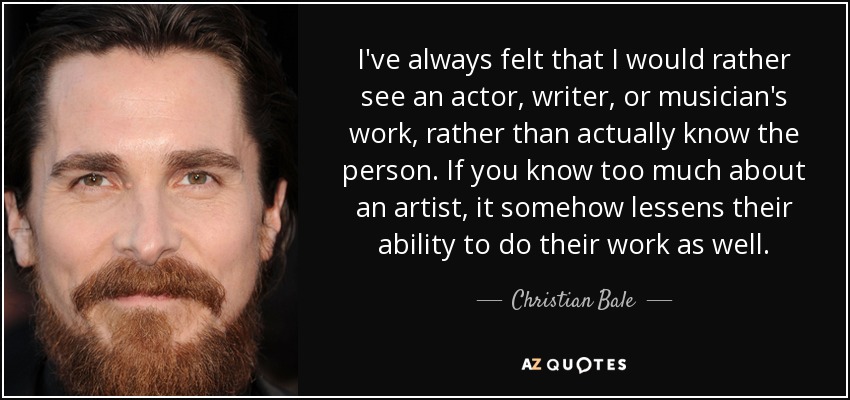 I've always felt that I would rather see an actor, writer, or musician's work, rather than actually know the person. If you know too much about an artist, it somehow lessens their ability to do their work as well. - Christian Bale