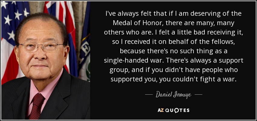 I've always felt that if I am deserving of the Medal of Honor, there are many, many others who are. I felt a little bad receiving it, so I received it on behalf of the fellows, because there's no such thing as a single-handed war. There's always a support group, and if you didn't have people who supported you, you couldn't fight a war. - Daniel Inouye