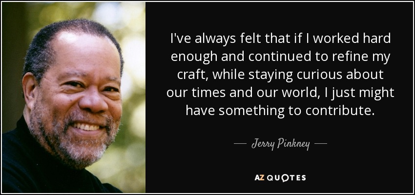 I've always felt that if I worked hard enough and continued to refine my craft, while staying curious about our times and our world, I just might have something to contribute. - Jerry Pinkney