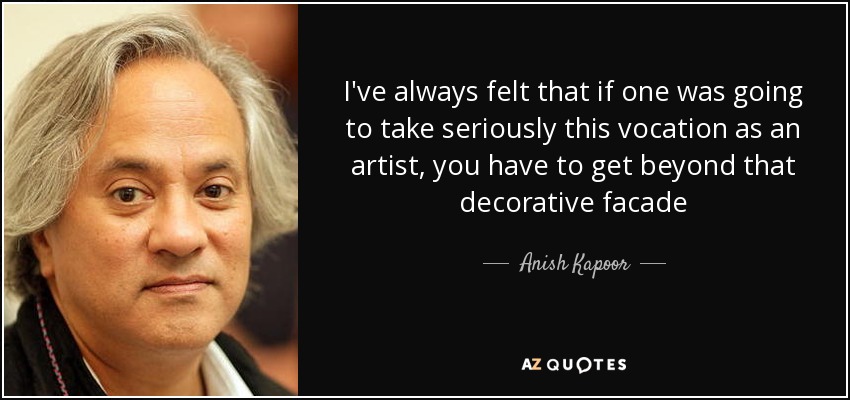 I've always felt that if one was going to take seriously this vocation as an artist, you have to get beyond that decorative facade - Anish Kapoor