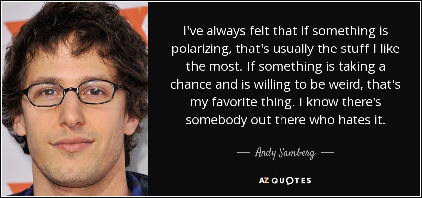 I've always felt that if something is polarizing, that's usually the stuff I like the most. If something is taking a chance and is willing to be weird, that's my favorite thing. I know there's somebody out there who hates it. - Andy Samberg