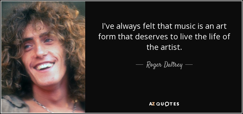 I've always felt that music is an art form that deserves to live the life of the artist. - Roger Daltrey