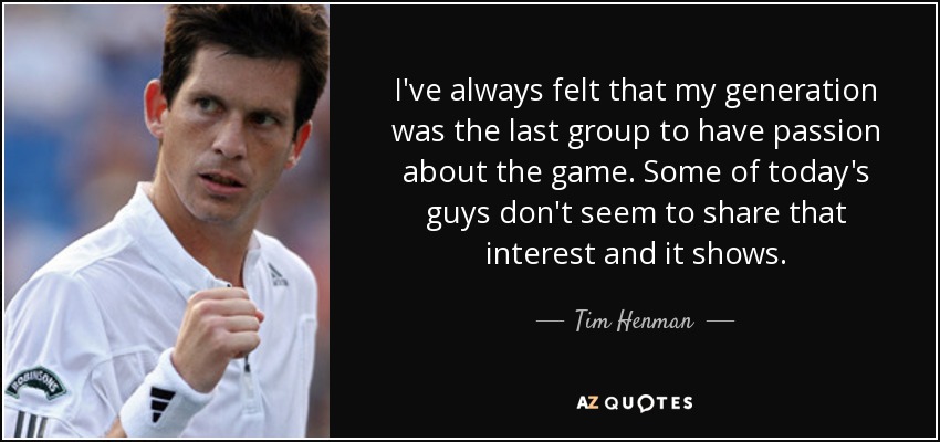I've always felt that my generation was the last group to have passion about the game. Some of today's guys don't seem to share that interest and it shows. - Tim Henman