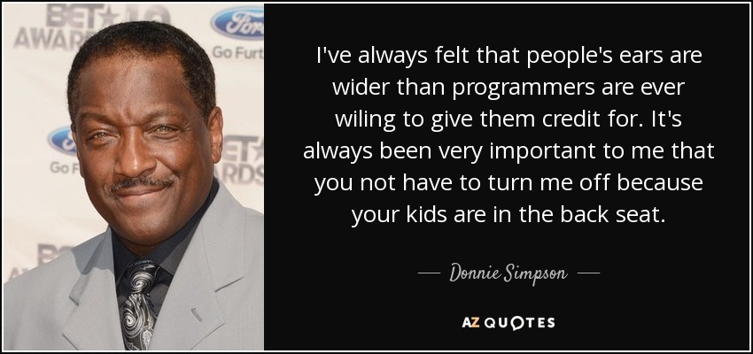I've always felt that people's ears are wider than programmers are ever wiling to give them credit for. It's always been very important to me that you not have to turn me off because your kids are in the back seat. - Donnie Simpson