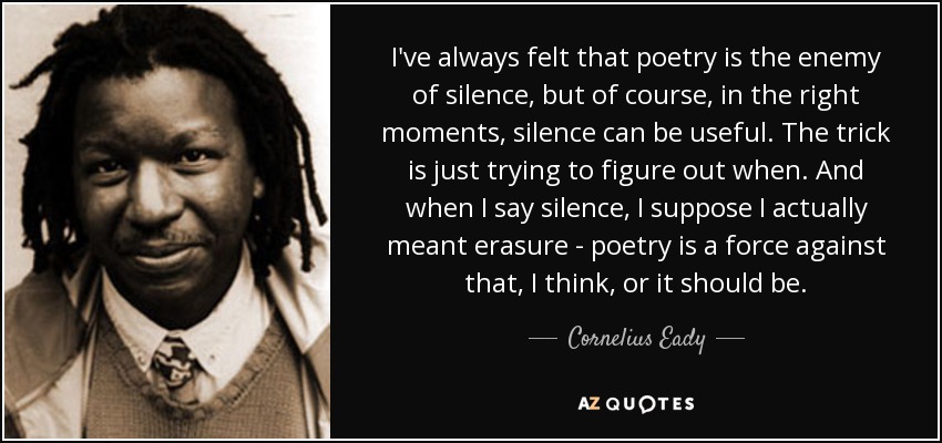 I've always felt that poetry is the enemy of silence, but of course, in the right moments, silence can be useful. The trick is just trying to figure out when. And when I say silence, I suppose I actually meant erasure - poetry is a force against that, I think, or it should be. - Cornelius Eady