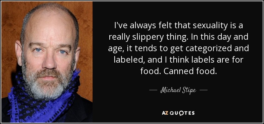 I've always felt that sexuality is a really slippery thing. In this day and age, it tends to get categorized and labeled, and I think labels are for food. Canned food. - Michael Stipe