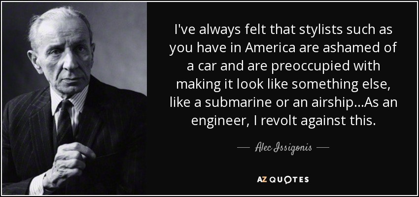I've always felt that stylists such as you have in America are ashamed of a car and are preoccupied with making it look like something else, like a submarine or an airship...As an engineer, I revolt against this. - Alec Issigonis