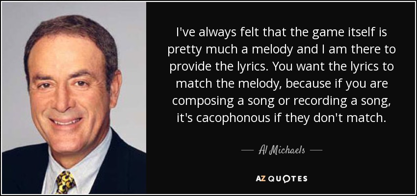 I've always felt that the game itself is pretty much a melody and I am there to provide the lyrics. You want the lyrics to match the melody, because if you are composing a song or recording a song, it's cacophonous if they don't match. - Al Michaels