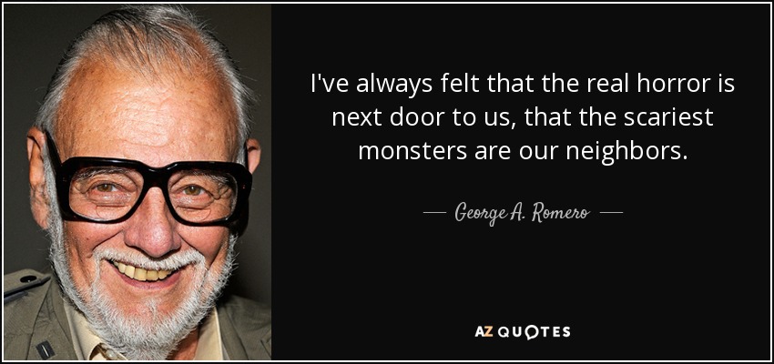 I've always felt that the real horror is next door to us, that the scariest monsters are our neighbors. - George A. Romero