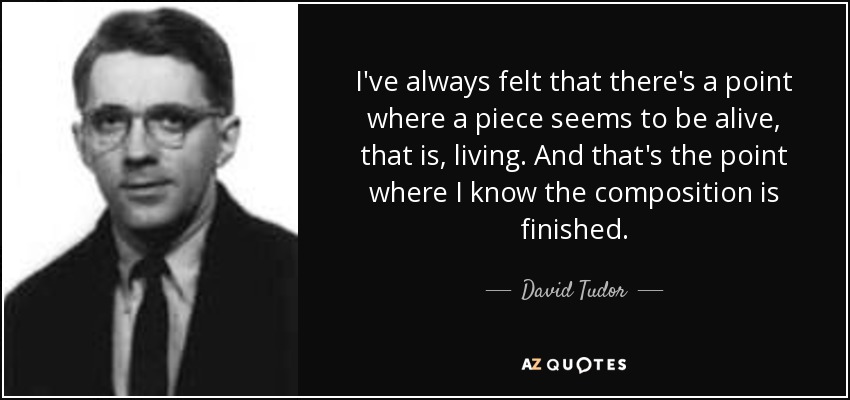 I've always felt that there's a point where a piece seems to be alive, that is, living. And that's the point where I know the composition is finished. - David Tudor
