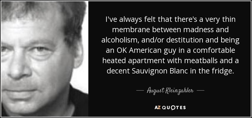 I've always felt that there's a very thin membrane between madness and alcoholism, and/or destitution and being an OK American guy in a comfortable heated apartment with meatballs and a decent Sauvignon Blanc in the fridge. - August Kleinzahler