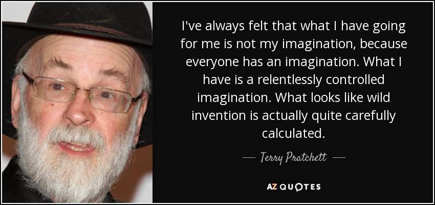 I've always felt that what I have going for me is not my imagination, because everyone has an imagination. What I have is a relentlessly controlled imagination. What looks like wild invention is actually quite carefully calculated. - Terry Pratchett