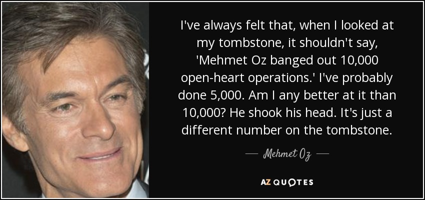 I've always felt that, when I looked at my tombstone, it shouldn't say, 'Mehmet Oz banged out 10,000 open-heart operations.' I've probably done 5,000. Am I any better at it than 10,000? He shook his head. It's just a different number on the tombstone. - Mehmet Oz