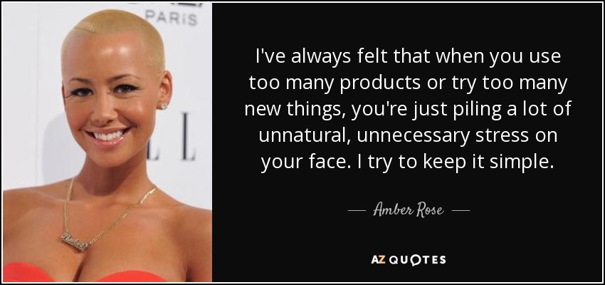 I've always felt that when you use too many products or try too many new things, you're just piling a lot of unnatural, unnecessary stress on your face. I try to keep it simple. - Amber Rose