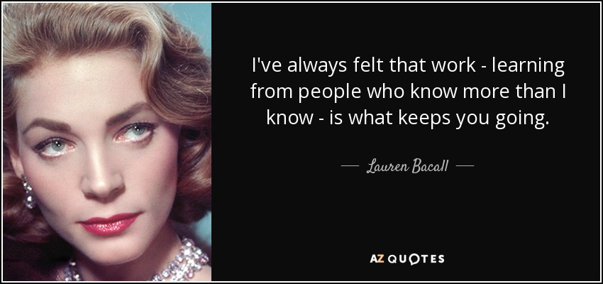 I've always felt that work - learning from people who know more than I know - is what keeps you going. - Lauren Bacall