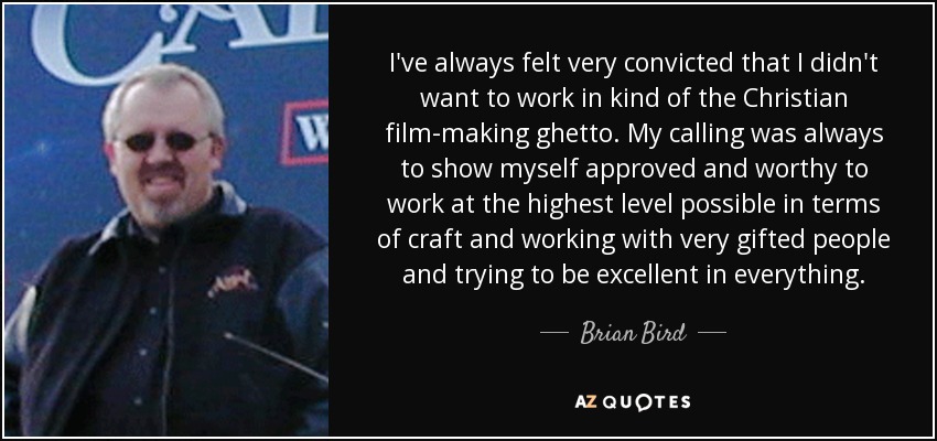 I've always felt very convicted that I didn't want to work in kind of the Christian film-making ghetto. My calling was always to show myself approved and worthy to work at the highest level possible in terms of craft and working with very gifted people and trying to be excellent in everything. - Brian Bird