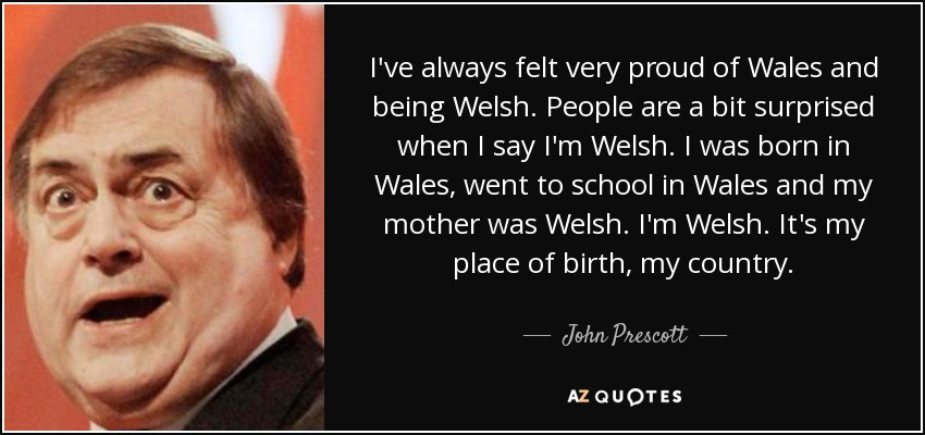 I've always felt very proud of Wales and being Welsh. People are a bit surprised when I say I'm Welsh. I was born in Wales, went to school in Wales and my mother was Welsh. I'm Welsh. It's my place of birth, my country. - John Prescott