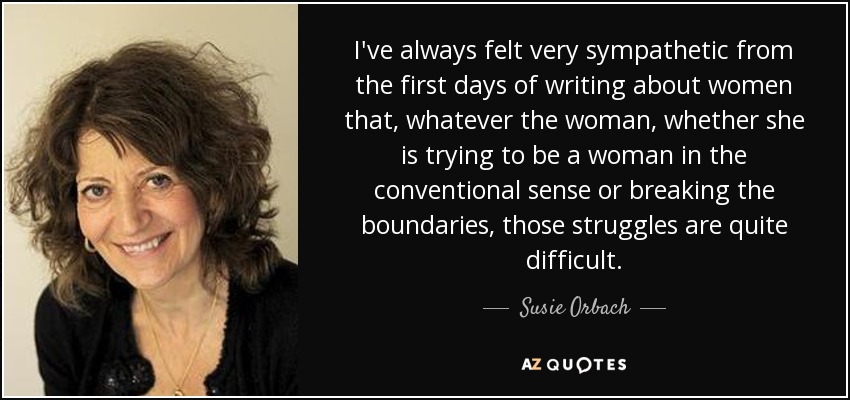 I've always felt very sympathetic from the first days of writing about women that, whatever the woman, whether she is trying to be a woman in the conventional sense or breaking the boundaries, those struggles are quite difficult. - Susie Orbach