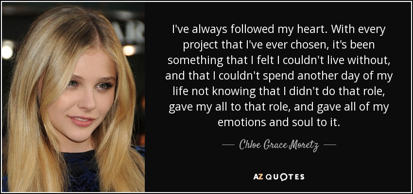 I've always followed my heart. With every project that I've ever chosen, it's been something that I felt I couldn't live without, and that I couldn't spend another day of my life not knowing that I didn't do that role, gave my all to that role, and gave all of my emotions and soul to it. - Chloe Grace Moretz