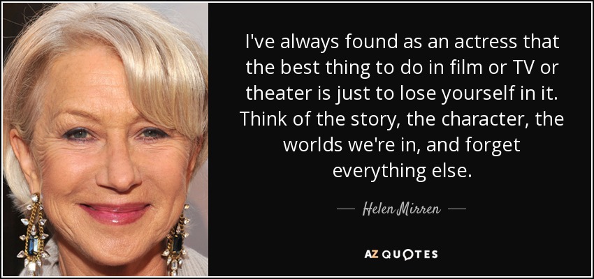 I've always found as an actress that the best thing to do in film or TV or theater is just to lose yourself in it. Think of the story, the character, the worlds we're in, and forget everything else. - Helen Mirren