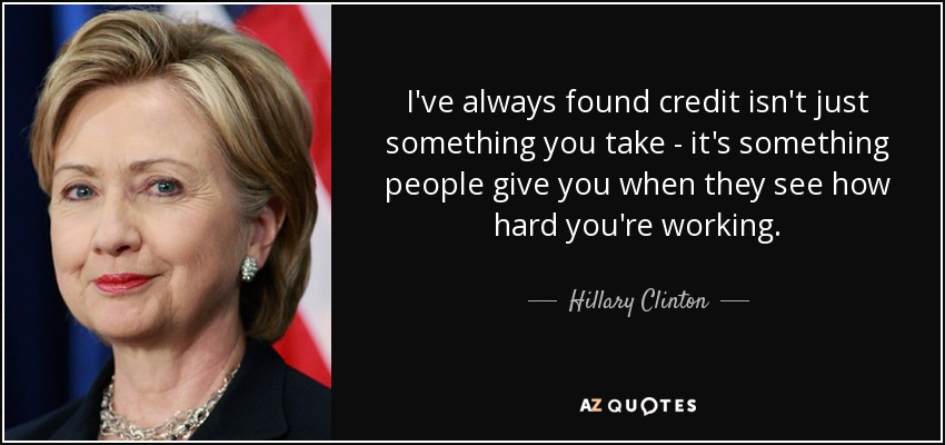 I've always found credit isn't just something you take - it's something people give you when they see how hard you're working. - Hillary Clinton