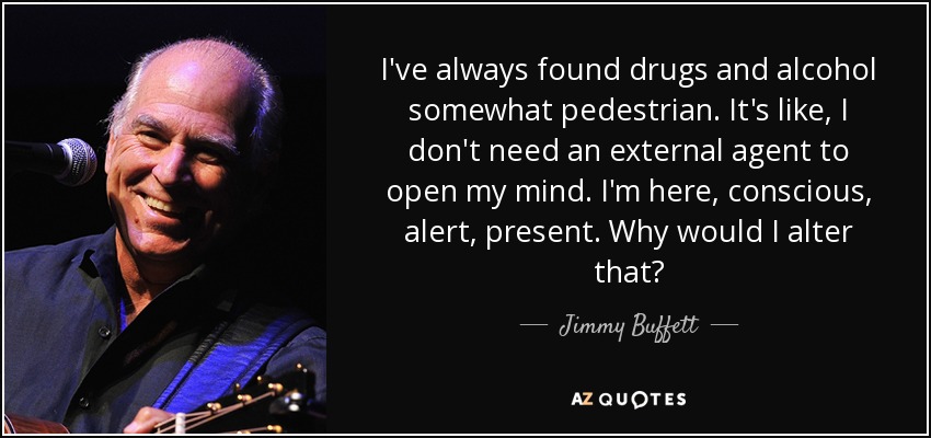 I've always found drugs and alcohol somewhat pedestrian. It's like, I don't need an external agent to open my mind. I'm here, conscious, alert, present. Why would I alter that? - Jimmy Buffett