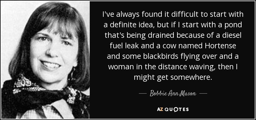 I've always found it difficult to start with a definite idea, but if I start with a pond that's being drained because of a diesel fuel leak and a cow named Hortense and some blackbirds flying over and a woman in the distance waving, then I might get somewhere. - Bobbie Ann Mason