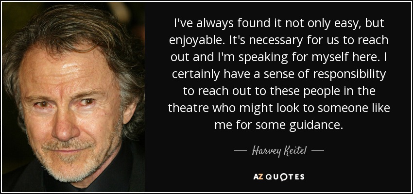 I've always found it not only easy, but enjoyable. It's necessary for us to reach out and I'm speaking for myself here. I certainly have a sense of responsibility to reach out to these people in the theatre who might look to someone like me for some guidance. - Harvey Keitel