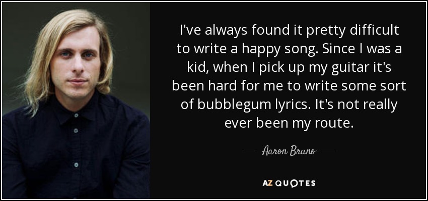 I've always found it pretty difficult to write a happy song. Since I was a kid, when I pick up my guitar it's been hard for me to write some sort of bubblegum lyrics. It's not really ever been my route. - Aaron Bruno
