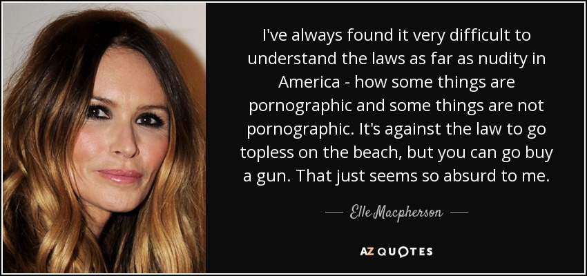 I've always found it very difficult to understand the laws as far as nudity in America - how some things are pornographic and some things are not pornographic. It's against the law to go topless on the beach, but you can go buy a gun. That just seems so absurd to me. - Elle Macpherson
