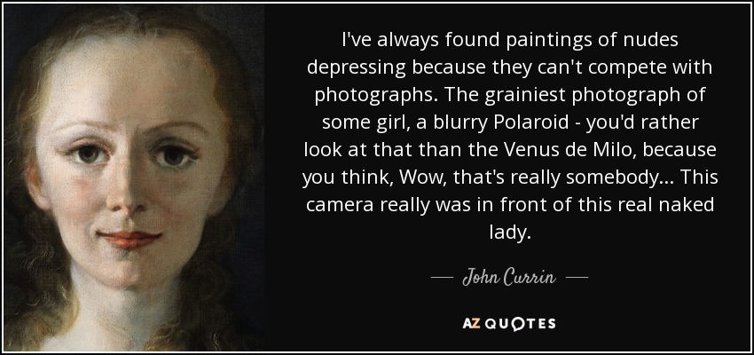 I've always found paintings of nudes depressing because they can't compete with photographs. The grainiest photograph of some girl, a blurry Polaroid - you'd rather look at that than the Venus de Milo, because you think, Wow, that's really somebody... This camera really was in front of this real naked lady. - John Currin
