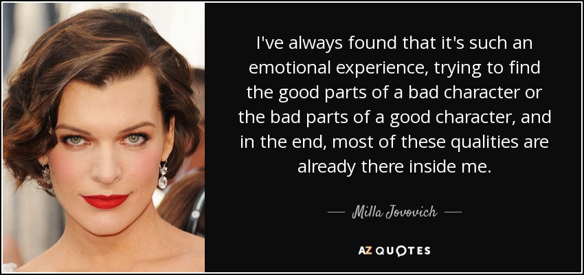 I've always found that it's such an emotional experience, trying to find the good parts of a bad character or the bad parts of a good character, and in the end, most of these qualities are already there inside me. - Milla Jovovich