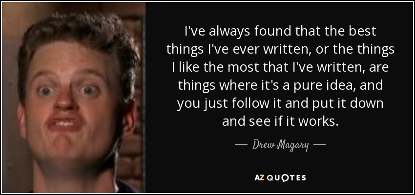 I've always found that the best things I've ever written, or the things I like the most that I've written, are things where it's a pure idea, and you just follow it and put it down and see if it works. - Drew Magary