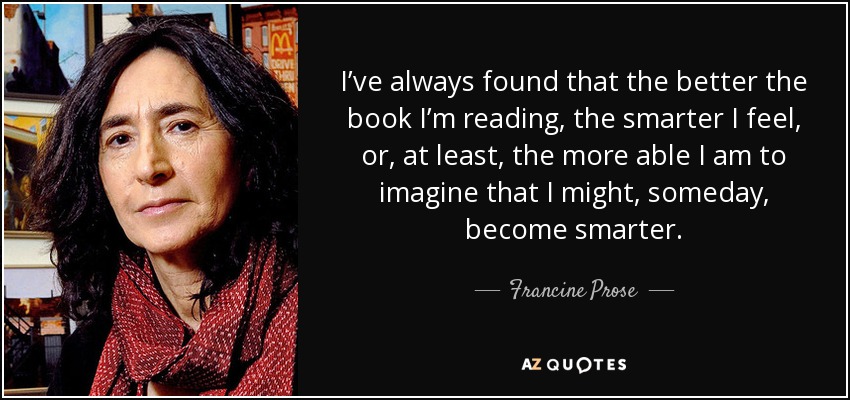 I’ve always found that the better the book I’m reading, the smarter I feel, or, at least, the more able I am to imagine that I might, someday, become smarter. - Francine Prose