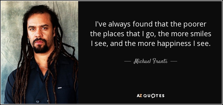 I've always found that the poorer the places that I go, the more smiles I see, and the more happiness I see. - Michael Franti