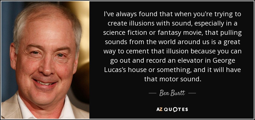 I've always found that when you're trying to create illusions with sound, especially in a science fiction or fantasy movie, that pulling sounds from the world around us is a great way to cement that illusion because you can go out and record an elevator in George Lucas's house or something, and it will have that motor sound. - Ben Burtt