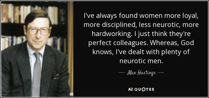 I've always found women more loyal, more disciplined, less neurotic, more hardworking. I just think they're perfect colleagues. Whereas, God knows, I've dealt with plenty of neurotic men. - Max Hastings
