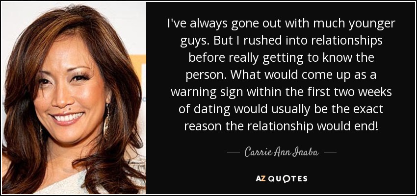 I've always gone out with much younger guys. But I rushed into relationships before really getting to know the person. What would come up as a warning sign within the first two weeks of dating would usually be the exact reason the relationship would end! - Carrie Ann Inaba