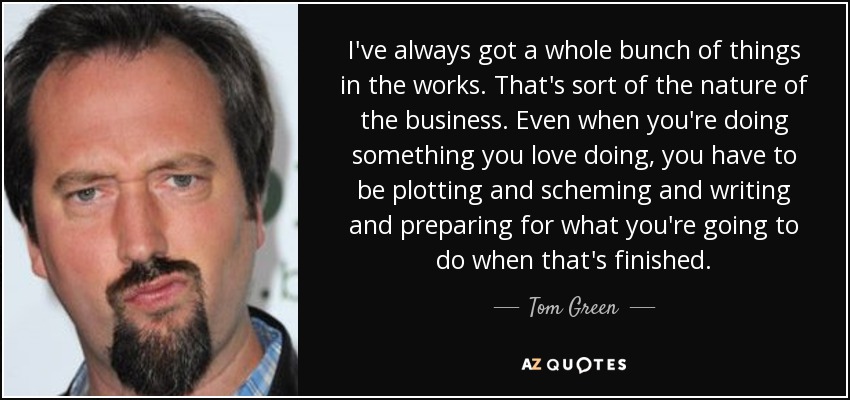 I've always got a whole bunch of things in the works. That's sort of the nature of the business. Even when you're doing something you love doing, you have to be plotting and scheming and writing and preparing for what you're going to do when that's finished. - Tom Green