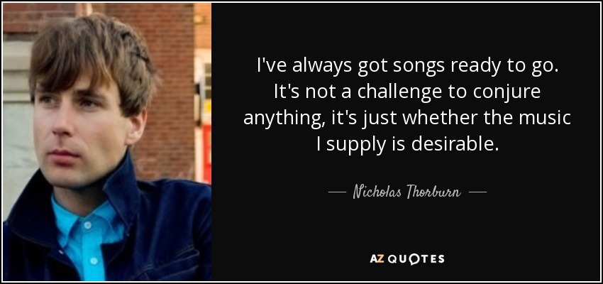 I've always got songs ready to go. It's not a challenge to conjure anything, it's just whether the music I supply is desirable. - Nicholas Thorburn