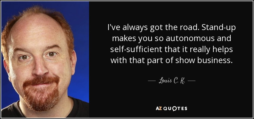 I've always got the road. Stand-up makes you so autonomous and self-sufficient that it really helps with that part of show business. - Louis C. K.