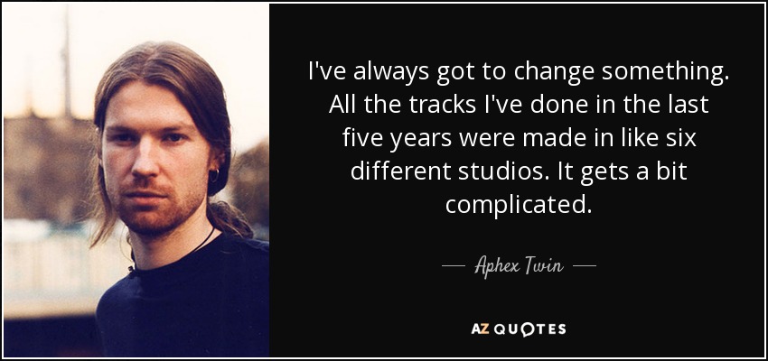 I've always got to change something. All the tracks I've done in the last five years were made in like six different studios. It gets a bit complicated. - Aphex Twin